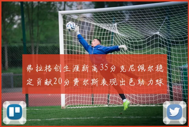 弗拉格创生涯新高35分克尼佩尔稳定贡献20分费尔斯表现出色助力球队