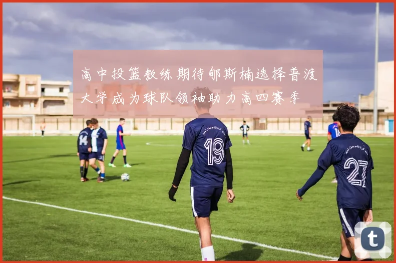 高中投篮教练期待郇斯楠选择普渡大学成为球队领袖助力高四赛季