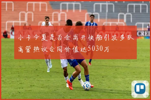 小卡今夏是否会离开快船引发多队高管热议合同价值达5030万