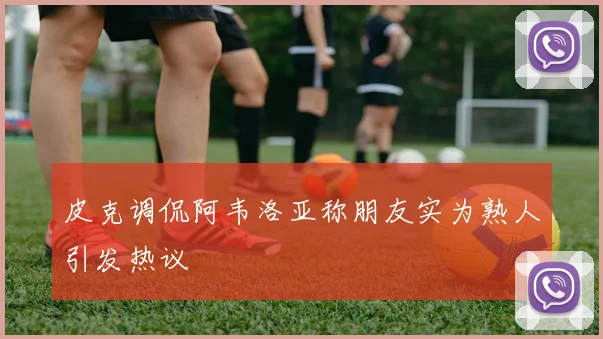 皮克调侃阿韦洛亚称朋友实为熟人引发热议