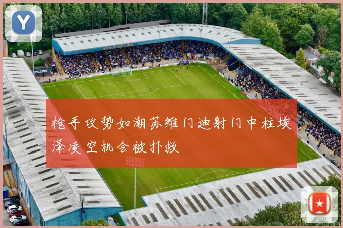 枪手攻势如潮苏维门迪射门中柱埃泽凌空机会被扑救
