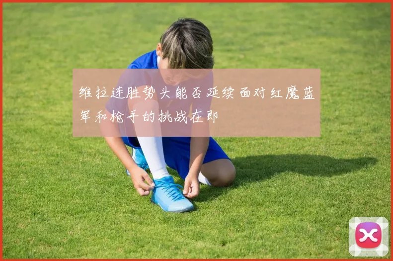 维拉连胜势头能否延续面对红魔蓝军和枪手的挑战在即
