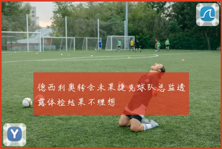 德西利奥转会未果捷克球队总监透露体检结果不理想