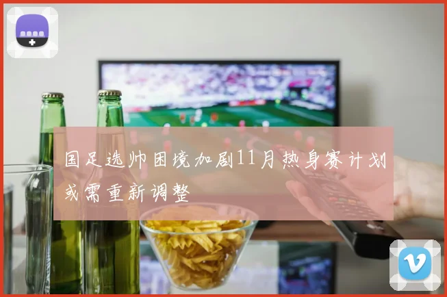国足选帅困境加剧11月热身赛计划或需重新调整