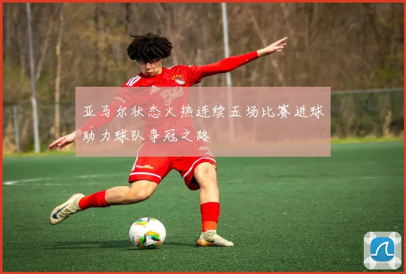 亚马尔状态火热连续五场比赛进球助力球队争冠之路
