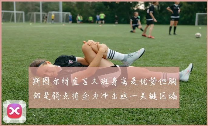 斯图尔特直言文班身高是优势但胸部是弱点将全力冲击这一关键区域