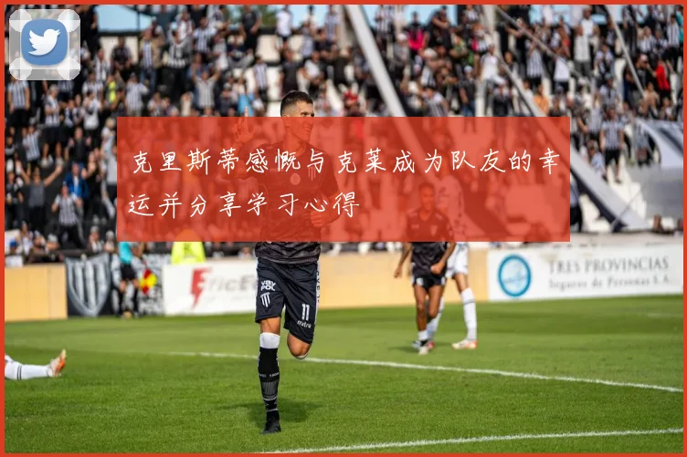 克里斯蒂感慨与克莱成为队友的幸运并分享学习心得