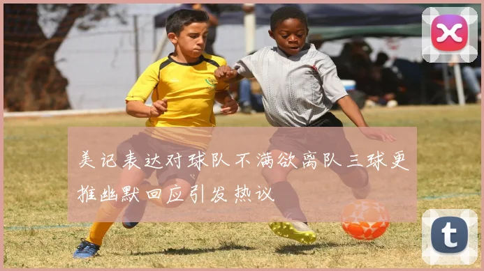 美记表达对球队不满欲离队三球更推幽默回应引发热议