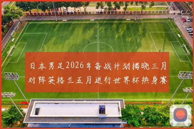 日本男足2026年备战计划揭晓三月对阵英格兰五月进行世界杯热身赛