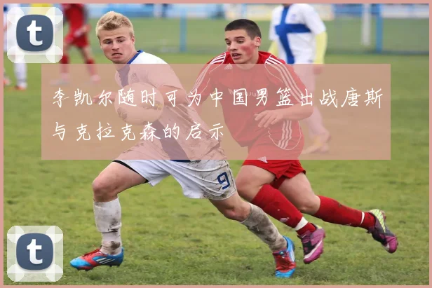 李凯尔随时可为中国男篮出战唐斯与克拉克森的启示