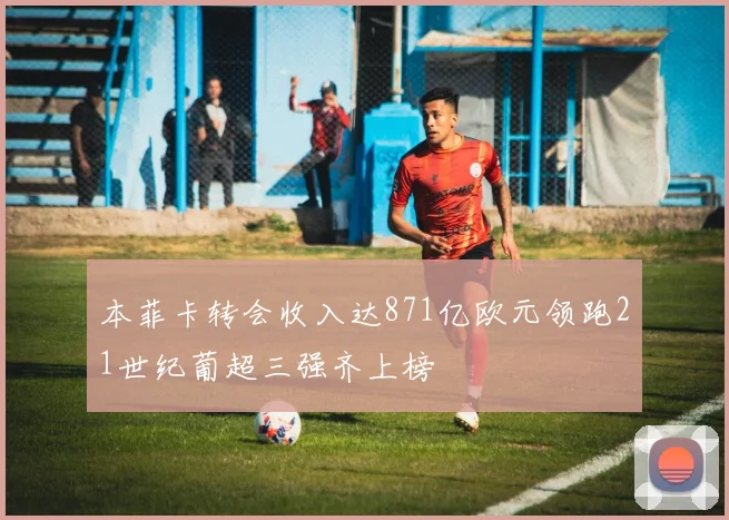 本菲卡转会收入达871亿欧元领跑21世纪葡超三强齐上榜
