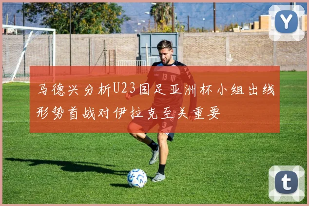 马德兴分析U23国足亚洲杯小组出线形势首战对伊拉克至关重要