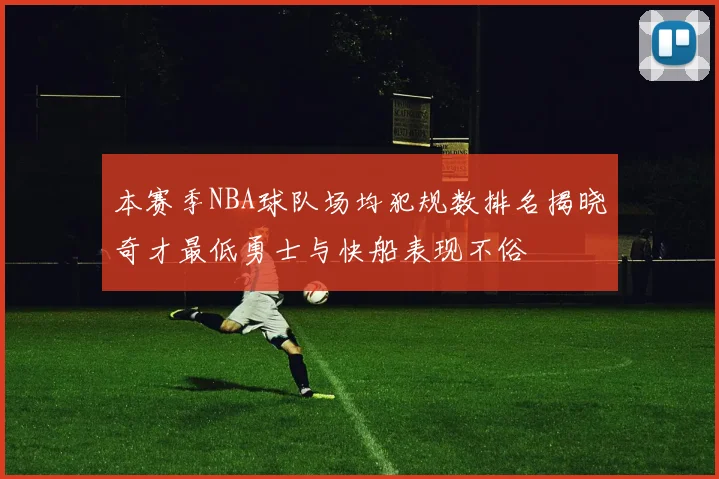 本赛季NBA球队场均犯规数排名揭晓奇才最低勇士与快船表现不俗