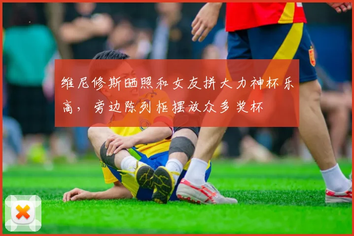 维尼修斯晒照和女友拼大力神杯乐高，旁边陈列柜摆放众多奖杯
