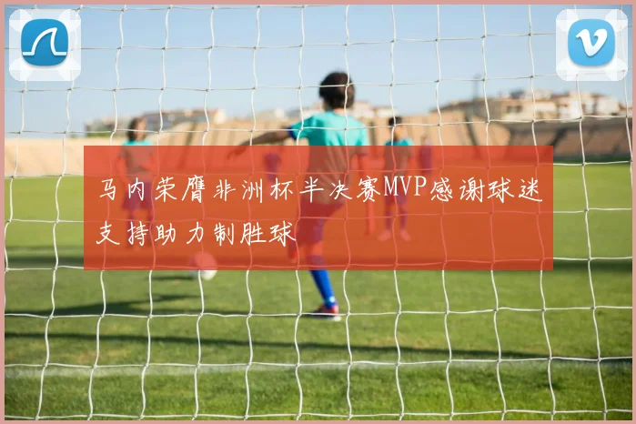 马内荣膺非洲杯半决赛MVP感谢球迷支持助力制胜球