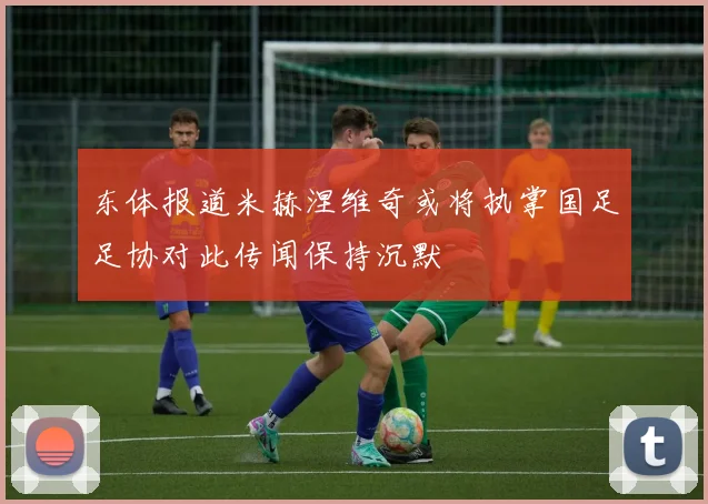 东体报道米赫涅维奇或将执掌国足足协对此传闻保持沉默