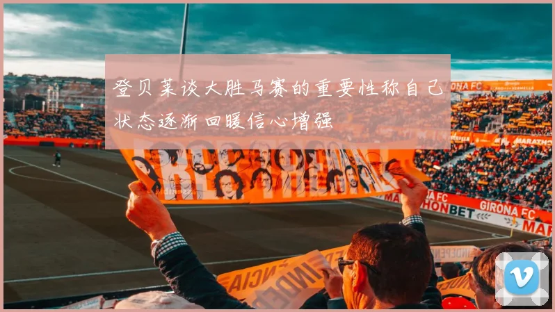 登贝莱谈大胜马赛的重要性称自己状态逐渐回暖信心增强