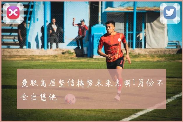 曼联高层坚信梅努未来光明1月份不会出售他