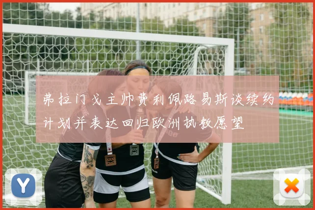 弗拉门戈主帅费利佩路易斯谈续约计划并表达回归欧洲执教愿望