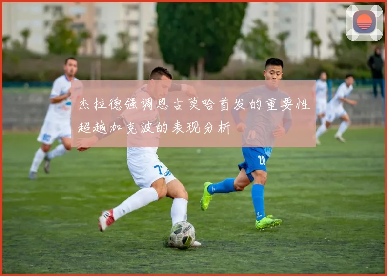 杰拉德强调恩古莫哈首发的重要性超越加克波的表现分析