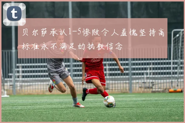 贝尔萨承认1-5惨败令人羞愧坚持高标准永不满足的执教信念