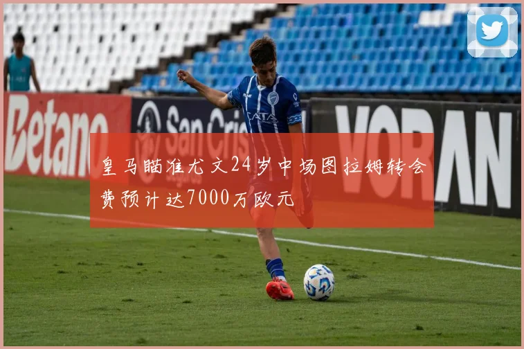 皇马瞄准尤文24岁中场图拉姆转会费预计达7000万欧元