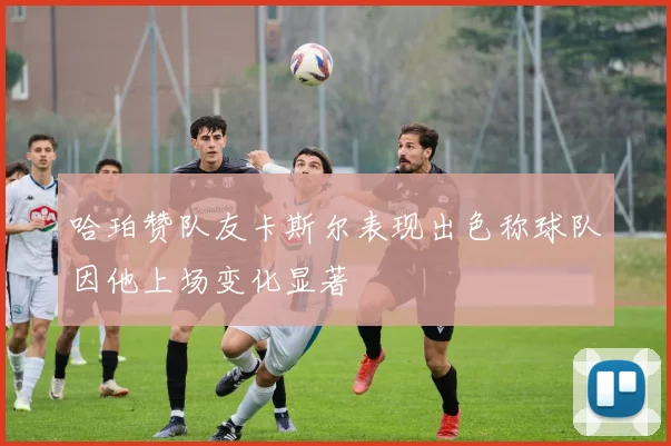 哈珀赞队友卡斯尔表现出色称球队因他上场变化显著