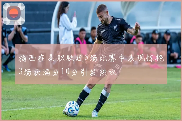 梅西在美职联近5场比赛中表现惊艳3场获满分10分引发热议